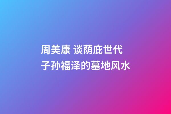 周美康 谈荫庇世代子孙福泽的墓地风水